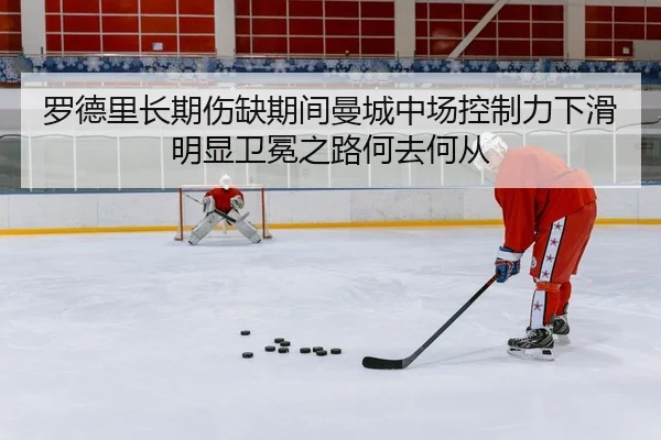 罗德里长期伤缺期间曼城中场控制力下滑明显卫冕之路何去何从